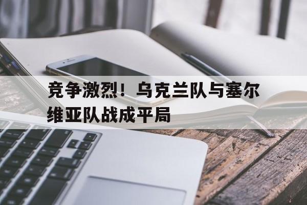 大发娱乐平台-竞争激烈！乌克兰队与塞尔维亚队战成平局