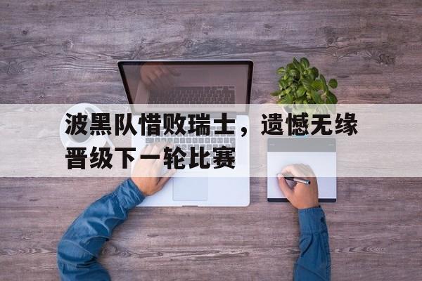 大发娱乐官方网站-波黑队惜败瑞士，遗憾无缘晋级下一轮比赛的简单介绍
