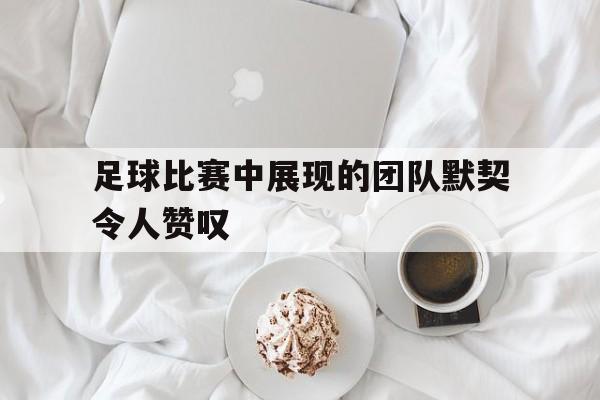 足球比赛中展现的团队默契令人赞叹(足球比赛中展现的团队默契令人赞叹的句子) 足球比赛中展现的团队默契令人赞叹(足球比赛中展现的团队默契令人赞叹的句子)