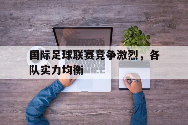 大发娱乐登录入口-国际足球联赛竞争激烈，各队实力均衡