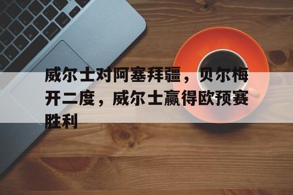 大发娱乐平台-威尔士对阿塞拜疆，贝尔梅开二度，威尔士赢得欧预赛胜利的简单介绍