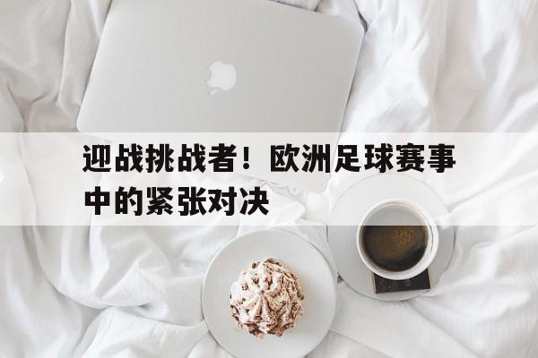 迎战挑战者!欧洲足球赛事中的紧张对决的简单介绍 迎战挑战者!欧洲足球赛事中的紧张对决的简单介绍