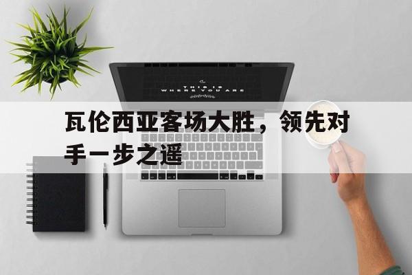 大发娱乐平台-关于瓦伦西亚客场大胜，领先对手一步之遥的信息