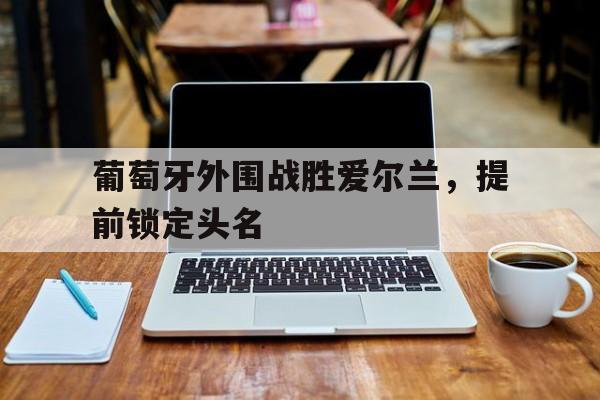 大发娱乐-葡萄牙外围战胜爱尔兰，提前锁定头名的简单介绍